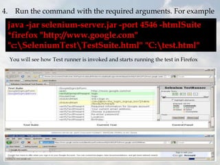 4. Run the command with the required arguments. For example
 java -jar selenium-server.jar -port 4546 -htmlSuite
 *firefox "http://www.google.com"
 "c:SeleniumTestTestSuite.html" "C:test.html"
  You will see how Test runner is invoked and starts running the test in Firefox
 
