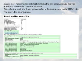 In case Test runner does not start running the test cases, ensure pop-up
windows are enabled in your browser.
After the test script is done, you can check the test results in the HTML file
you provided as argument.
 