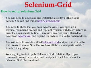How to set up selenium Grid

 • You will need to download and install the latest Java JRE on your
   system. You can find this at http://java.sun.com .

 • You need to check that you have Apache Ant. If you open up a
   terminal/command prompt and type ant -version. If it doesn't return an
   error then you should be fine. If it returns an error you will need to
   download Apache Ant and expand the archive to a folder on hard drive.

 • You will need to now download Selenium Grid and put that in a folder
   that is easy to access. Now that we have all the relevant parts installed
   lets start the grid up.

 • We are going to start up the Selenium Grid Hub first. Open up a
   command prompt or terminal and navigate to the folder where the
   Selenium Grid files are stored.
 