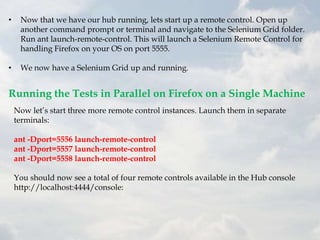 •    Now that we have our hub running, lets start up a remote control. Open up
     another command prompt or terminal and navigate to the Selenium Grid folder.
     Run ant launch-remote-control. This will launch a Selenium Remote Control for
     handling Firefox on your OS on port 5555.

•    We now have a Selenium Grid up and running.


Running the Tests in Parallel on Firefox on a Single Machine
    Now let‟s start three more remote control instances. Launch them in separate
    terminals:

    ant -Dport=5556 launch-remote-control
    ant -Dport=5557 launch-remote-control
    ant -Dport=5558 launch-remote-control

    You should now see a total of four remote controls available in the Hub console
    http://localhost:4444/console:
 