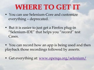 • You can use Selenium-Core and customize
  everything – deprecated.

• But it is easier to just get a Firefox plug-in
  “Selenium-IDE” that helps you “record” test
  Cases.

• You can record how an app is being used and then
playback those recordings followed by asserts.

• Get everything at: www.openqa.org/selenium/
 