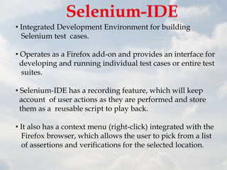 • Integrated Development Environment for building
  Selenium test cases.

• Operates as a Firefox add-on and provides an interface for
  developing and running individual test cases or entire test
  suites.

• Selenium-IDE has a recording feature, which will keep
  account of user actions as they are performed and store
  them as a reusable script to play back.

• It also has a context menu (right-click) integrated with the
  Firefox browser, which allows the user to pick from a list
  of assertions and verifications for the selected location.
 
