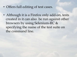 • Offers full editing of test cases.

• Although it is a Firefox only add-on, tests
  created in it can also be run against other
  browsers by using Selenium-RC &
  specifying the name of the test suite on
  the command line.
 