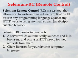 Selenium-RC (Remote Control)
Selenium Remote Control (RC) is a test tool that
allows you to write automated web application UI
tests in any programming language against any
HTTP website using any mainstream JavaScript-
enabled browser.

Selenium RC comes in two parts.
1. A server which automatically launches and kills
   browsers, and acts as a HTTP proxy for web
   requests from them.
2. Client libraries for your favorite computer
   language.
 