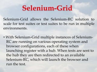 Selenium-Grid allows the Selenium-RC solution to
scale for test suites or test suites to be run in multiple
environments.

• With Selenium-Grid multiple instances of Selenium-
  RC are running on various operating system and
  browser configurations, each of these when
  launching register with a hub. When tests are sent to
  the hub they are then redirected to an available
  Selenium-RC, which will launch the browser and
  run the test.
 