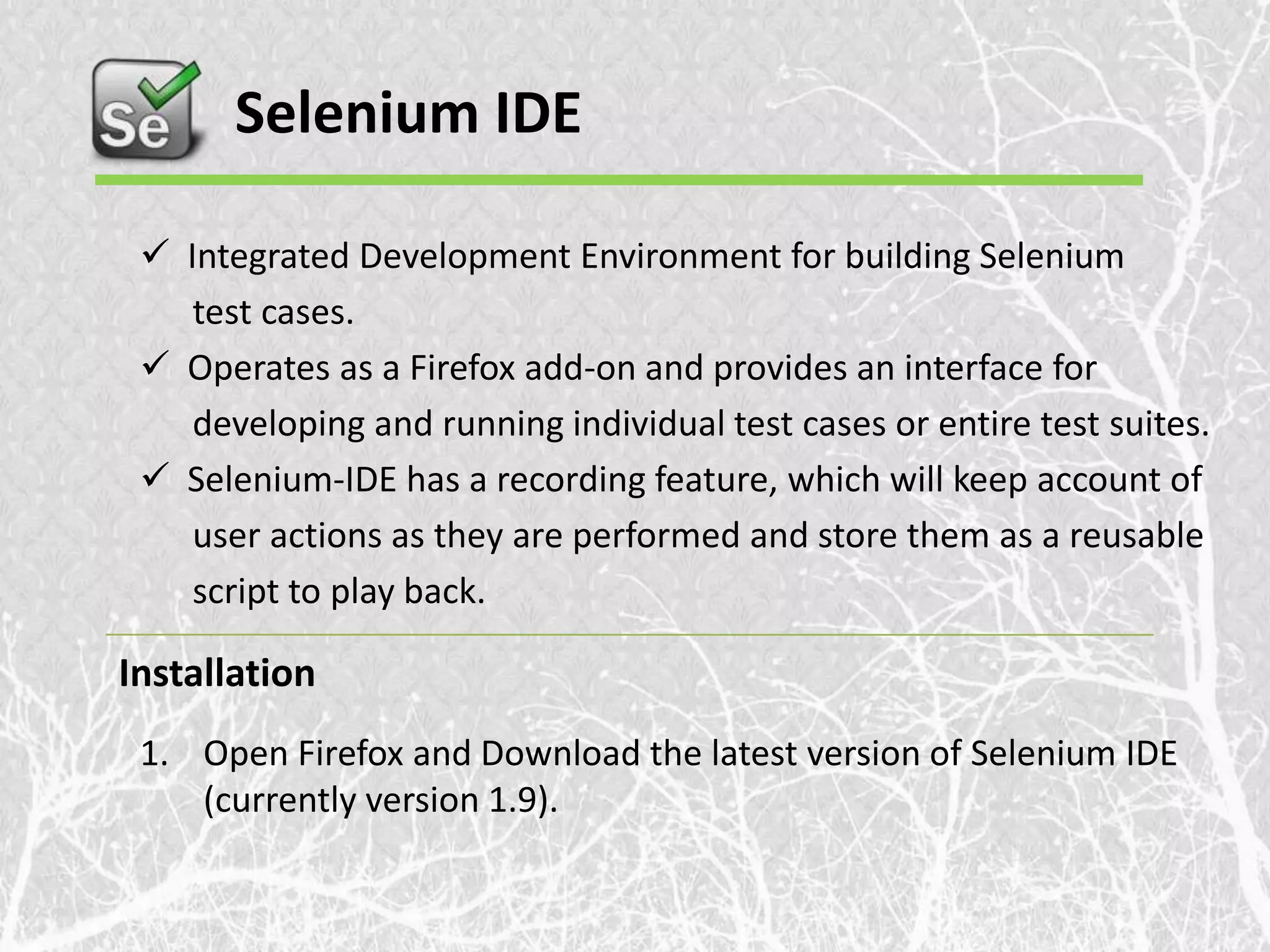 Selenium IDE  Integrated Development Environment for building Selenium test cases.  Operates as a Firefox add-on and provides an interface for developing and running individual test cases or entire test suites.  Selenium-IDE has a recording feature, which will keep account of user actions as they are performed and store them as a reusable script to play back. Installation 1. Open Firefox and Download the latest version of Selenium IDE (currently version 1.9). 