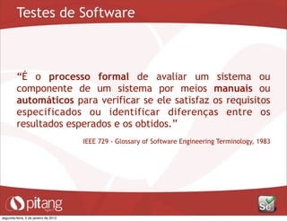 Testes de Software
“É o processo formal de avaliar um sistema ou
componente de um sistema por meios manuais ou
automáticos para verificar se ele satisfaz os requisitos
especificados ou identificar diferenças entre os
resultados esperados e os obtidos.”
IEEE 729 - Glossary of Software Engineering Terminology, 1983
segunda-feira, 2 de janeiro de 2012
 