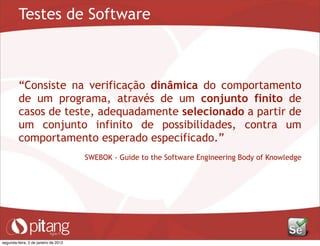 Testes de Software
“Consiste na verificação dinâmica do comportamento
de um programa, através de um conjunto finito de
casos de teste, adequadamente selecionado a partir de
um conjunto infinito de possibilidades, contra um
comportamento esperado especificado.”
SWEBOK - Guide to the Software Engineering Body of Knowledge
segunda-feira, 2 de janeiro de 2012
 