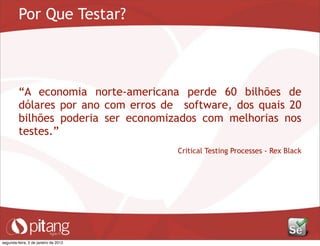 Por Que Testar?
“A economia norte-americana perde 60 bilhões de
dólares por ano com erros de software, dos quais 20
bilhões poderia ser economizados com melhorias nos
testes.”
Critical Testing Processes - Rex Black
segunda-feira, 2 de janeiro de 2012
 
