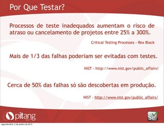 Por Que Testar?
Processos de teste inadequados aumentam o risco de
atraso ou cancelamento de projetos entre 25% a 300%.
Critical Testing Processes - Rex Black
Mais de 1/3 das falhas poderiam ser evitadas com testes.
NIST - http://www.nist.gov/public_affairs/
Cerca de 50% das falhas só são descobertas em produção.
NIST - http://www.nist.gov/public_affairs/
segunda-feira, 2 de janeiro de 2012
 