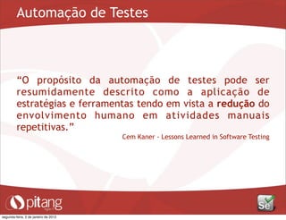Automação de Testes
“O propósito da automação de testes pode ser
resumidamente descrito como a aplicação de
estratégias e ferramentas tendo em vista a redução do
envolvimento humano em atividades manuais
repetitivas.”
Cem Kaner - Lessons Learned in Software Testing
segunda-feira, 2 de janeiro de 2012
 
