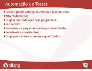 Automação de Testes
Requer grande esforço na criação e manutenção;
Alta reutilização;
Exigem que cada ação seja programada;
São rápidos;
Suscetíveis a pequenas mudanças no ambiente;
Repetíveis e consistentes;
Exige profissionais altamente qualificados.
segunda-feira, 2 de janeiro de 2012
 