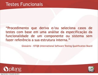 Testes Funcionais
“Procedimento que deriva e/ou seleciona casos de
testes com base em uma análise da especificação da
funcionalidade de um componente ou sistema sem
fazer referência a sua estrutura interna.”
Glossário - ISTQB (International Software Testing Qualification Board
segunda-feira, 2 de janeiro de 2012
 