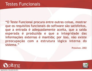 Testes Funcionais
“O Teste Funcional procura entre outras coisas, mostrar
que os requisitos funcionais do software são satisfeitos,
que a entrada é adequadamente aceita, que a saída
esperada é produzida e que a integridade das
informações externas é mantida; por isso, não existe
preocupação com a estrutura lógica interna do
sistema.”
Pressman, 2002
segunda-feira, 2 de janeiro de 2012
 