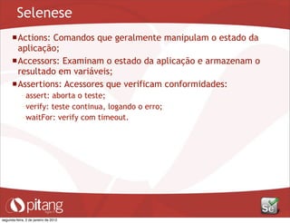 Selenese
Actions: Comandos que geralmente manipulam o estado da
aplicação;
Accessors: Examinam o estado da aplicação e armazenam o
resultado em variáveis;
Assertions: Acessores que verificam conformidades:
– assert: aborta o teste;
– verify: teste continua, logando o erro;
– waitFor: verify com timeout.
segunda-feira, 2 de janeiro de 2012
 