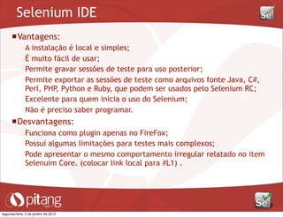 Selenium IDE
Vantagens:
– A instalação é local e simples;
– É muito fácil de usar;
– Permite gravar sessões de teste para uso posterior;
– Permite exportar as sessões de teste como arquivos fonte Java, C#,
Perl, PHP, Python e Ruby, que podem ser usados pelo Selenium RC;
– Excelente para quem inicia o uso do Selenium;
– Não é preciso saber programar.
Desvantagens:
– Funciona como plugin apenas no FireFox;
– Possui algumas limitações para testes mais complexos;
– Pode apresentar o mesmo comportamento irregular relatado no item
Selenuim Core. (colocar link local para #L1) .
segunda-feira, 2 de janeiro de 2012
 