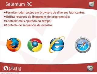 Selenium RC
Permite rodar testes em browsers de diversos fabricantes;
Utiliza recursos de linguagens de programação;
Controle mais apurado do tempo;
Controle de sequência de eventos.
segunda-feira, 2 de janeiro de 2012
 