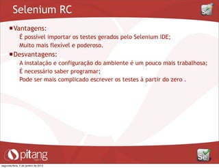 Selenium RC
Vantagens:
– É possível importar os testes gerados pelo Selenium IDE;
– Muito mais flexível e poderoso.
Desvantagens:
– A instalação e configuração do ambiente é um pouco mais trabalhosa;
– É necessário saber programar;
– Pode ser mais complicado escrever os testes à partir do zero .
segunda-feira, 2 de janeiro de 2012
 