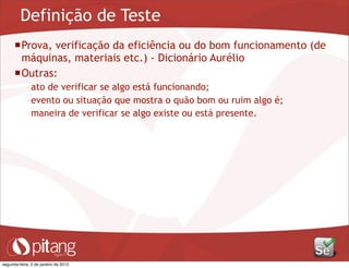 Definição de Teste
Prova, verificação da eficiência ou do bom funcionamento (de
máquinas, materiais etc.) - Dicionário Aurélio
Outras:
– ato de verificar se algo está funcionando;
– evento ou situação que mostra o quão bom ou ruim algo é;
– maneira de verificar se algo existe ou está presente.
segunda-feira, 2 de janeiro de 2012
 