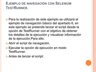 EJEMPLO DE NAVEGACIÓN CON SELENIUM
TESTRUNNER.
 Para la realización de este ejemplo se utilizará el
ejemplo de navegación básico del apartado 6, en
este ejemplo se pretende lanzar el script desde la
opción de TestRunner con el objetivo de obtener
los detalles de la ejecución y visualizar información
de la ejecución.Para ello:
 Abrir el script de navegación.
 Ejecutar la opción de ejecución en modo
TestRunner.
 Antes de lanzar el script:
 