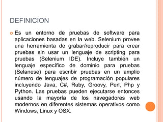 DEFINICION
 Es un entorno de pruebas de software para
aplicaciones basadas en la web. Selenium provee
una herramienta de grabar/reproducir para crear
pruebas sin usar un lenguaje de scripting para
pruebas (Selenium IDE). Incluye también un
lenguaje específico de dominio para pruebas
(Selanese) para escribir pruebas en un amplio
número de lenguajes de programación populares
incluyendo Java, C#, Ruby, Groovy, Perl, Php y
Python. Las pruebas pueden ejecutarse entonces
usando la mayoría de los navegadores web
modernos en diferentes sistemas operativos como
Windows, Linux y OSX.
 