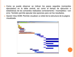  Como se puede observar se indican los pasos seguidos (comandos
ejecutados) en la tabla central, así como el tiempo de ejecución o
estadísticas de los comandos realizados correctamente / incompletos / con
error. También permite ejecutar dos opciones para ver los resultados.
 Opción View DOM: Permite visualizar un árbol de la estructura de la página
visualizada.
 