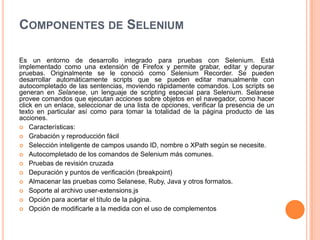COMPONENTES DE SELENIUM
Es un entorno de desarrollo integrado para pruebas con Selenium. Está
implementado como una extensión de Firefox y permite grabar, editar y depurar
pruebas. Originalmente se le conoció como Selenium Recorder. Se pueden
desarrollar automáticamente scripts que se pueden editar manualmente con
autocompletado de las sentencias, moviendo rápidamente comandos. Los scripts se
generan en Selanese, un lenguaje de scripting especial para Selenium. Selanese
provee comandos que ejecutan acciones sobre objetos en el navegador, como hacer
click en un enlace, seleccionar de una lista de opciones, verificar la presencia de un
texto en particular así como para tomar la totalidad de la página producto de las
acciones.
 Características:
 Grabación y reproducción fácil
 Selección inteligente de campos usando ID, nombre o XPath según se necesite.
 Autocompletado de los comandos de Selenium más comunes.
 Pruebas de revisión cruzada
 Depuración y puntos de verificación (breakpoint)
 Almacenar las pruebas como Selanese, Ruby, Java y otros formatos.
 Soporte al archivo user-extensions.js
 Opción para acertar el título de la página.
 Opción de modificarle a la medida con el uso de complementos
 