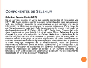 COMPONENTES DE SELENIUM
Selenium Remote Control (RC)
Es un servidor escrito en Java que acepta comandos al navegador vía
HTTP. RC hace posible escribir pruebas automatizadas para aplicaciones
web, en cualquier lenguaje de programación lo que permite una mejor
integración de Selenium a entornos de prueba existentes. Para hacer la
escritura de pruebas más fácil, Selenium actualmente provee controladores
de dispositivos para PHP, Python, Ruby,.NET, Perl y Java. El controlador de
Java puede usarse para JavaScript vía el motor Rhino. Selenium Remote
Control fue una refactorización de Driven Selenium o Selenium B, la
versión original lanzaba directamente un proceso para el navegador en
cuestión desde el lenguaje de prueba; el protocolo de cable (confusamente
llamado Selanese también en aquel tiempo) fue reimplementado al portarse
a cada lenguaje. Después de la refactorización, hubo un proceso
intermediario demonio entre el script controlador y el navegador. Los
beneficios incluyeron la capacidad de controlar navegadores remotos y
reducir la necesidad de portar el código a un número creciente de
lenguajes. Con la liberación de Selenium 2, Selenium RC fue oficialmente
descartado en favor de Selenium WebDriver.
 