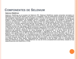 COMPONENTES DE SELENIUM
Selenium WebDriver
Selenium WebDriver es el sucesor de Selenium RC. Selenium WebDriver acepta comandos (enviados en
Selenese o vía el API de cliente) y los envía a un navegador. Esto se implementa a través de un controlador
del navegador específico para cada navegador que envía los comandos y trae los resultados de regreso. La
mayoría de los controladores de navegador lanzan y acceden a la aplicación de navegador (como Mozilla
Firefox o Internet Explorer), pero también hay un controlador para HtmlUnit que simula un navegador. A
diferencia de Selenium 1, donde el servidor Selenium RC era indispensable, en Selenium WebDriver no se
requiere de un servidor especial para ejecutar las pruebas, en vez de ello WebDriver inicia una instancia del
navegador y lo controla; sin embargo puede usarse Selenium Grid (ver abajo) para ejecutar pruebas en
sistemas remotos (ver más abajo). Desde inicios de 2012, Simon Stewart de Google (inventor del WebDriver)
y David Burns de la Fundación Mozilla se encuentran negociando con el W3C que WebDriver se convierta en
un estándar de Internet, como tal Selenium-Webdriver (Selenium 2.0) apunta a ser la implementación de
referencia del estándar WebDriver en varios lenguajes de programación. A la fecha (marzo de 2013)
Selenium-WebDriver está completamente implementado y soportado en Java, Ruby, Python y C#. En la
práctica, esto significa que la API de Selenium 2.0 tiene significativamente menos llamadas que el API de
Selenium 1.0. Donde Selenium 1.0 intentaba proveer una interfaz rica en muchas operaciones, Selenium 2.0
intenta proveer de los bloques de construcción básicos con los cuales los desarrolladores puedan programar
su propio lenguaje específico de dominio. Uno de ellos ya existe y es el proyecto Watir en Ruby que tiene
una historia rica en buen diseño. Watir-WebDriver implementa el API de Watir como un envolvente del
Selenium-Webdriver en Ruby. Watir-WebDriver se crea de forma completamente automática, basado en las
especificaciones del WebDriver y HTML.
 