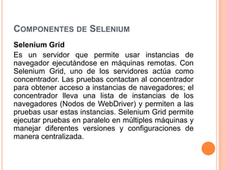 COMPONENTES DE SELENIUM
Selenium Grid
Es un servidor que permite usar instancias de
navegador ejecutándose en máquinas remotas. Con
Selenium Grid, uno de los servidores actúa como
concentrador. Las pruebas contactan al concentrador
para obtener acceso a instancias de navegadores; el
concentrador lleva una lista de instancias de los
navegadores (Nodos de WebDriver) y permiten a las
pruebas usar estas instancias. Selenium Grid permite
ejecutar pruebas en paralelo en múltiples máquinas y
manejar diferentes versiones y configuraciones de
manera centralizada.
 