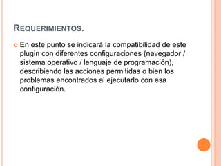 REQUERIMIENTOS.
 En este punto se indicará la compatibilidad de este
plugin con diferentes configuraciones (navegador /
sistema operativo / lenguaje de programación),
describiendo las acciones permitidas o bien los
problemas encontrados al ejecutarlo con esa
configuración.
 