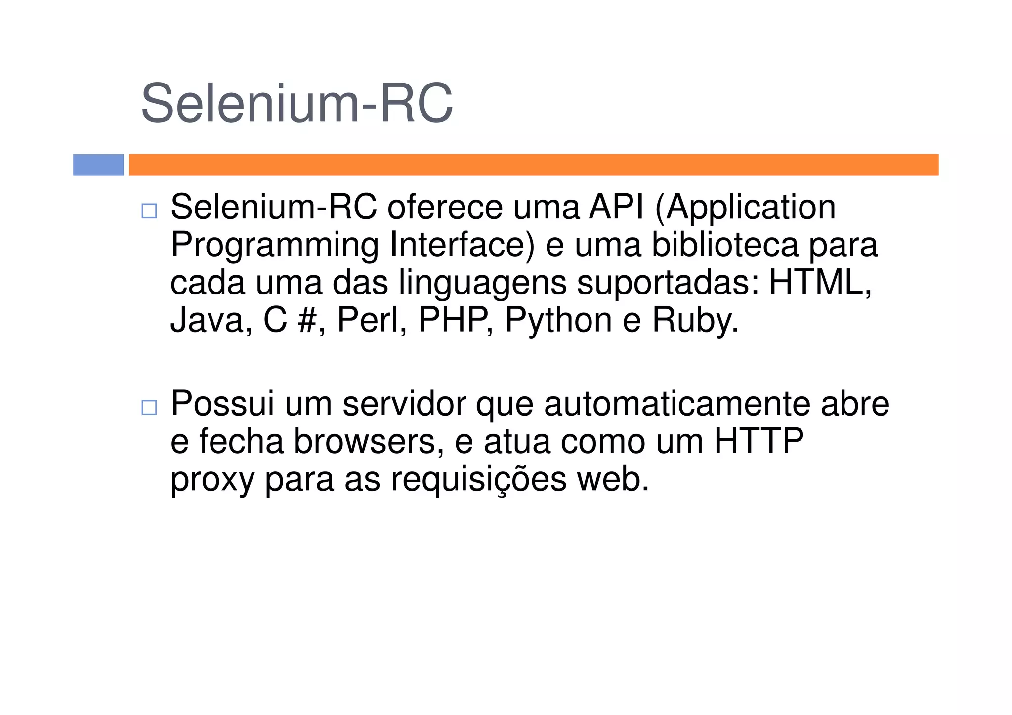 Selenium-RC
Selenium-RC oferece uma API (Application
Programming Interface) e uma biblioteca para
cada uma das linguagens suportadas: HTML,
Java, C #, Perl, PHP, Python e Ruby.
Possui um servidor que automaticamente abre
e fecha browsers, e atua como um HTTP
proxy para as requisições web.
 