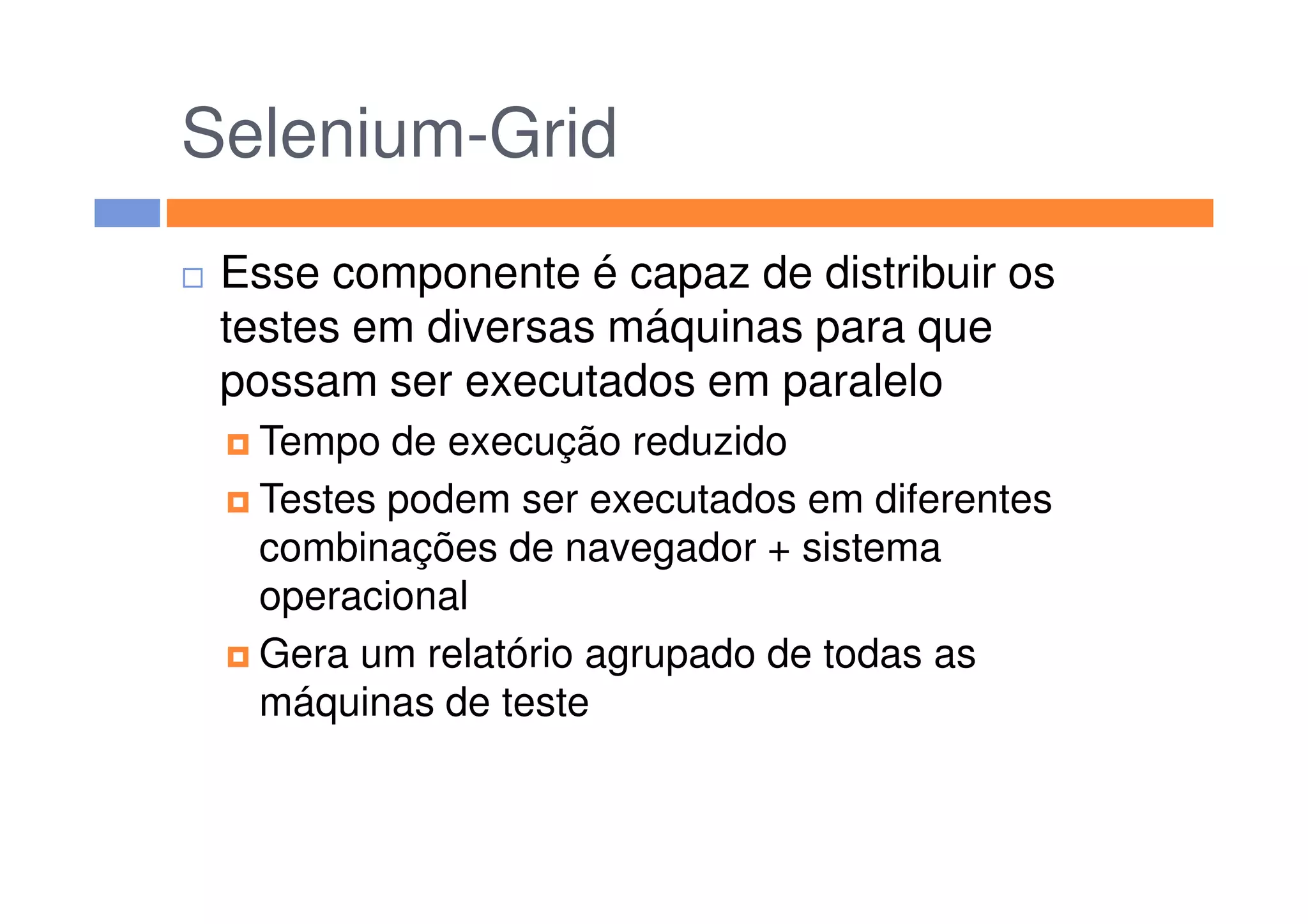 Selenium-Grid
Esse componente é capaz de distribuir os
testes em diversas máquinas para que
possam ser executados em paralelo
Tempo de execução reduzidoTempo de execução reduzido
Testes podem ser executados em diferentes
combinações de navegador + sistema
operacional
Gera um relatório agrupado de todas as
máquinas de teste
 