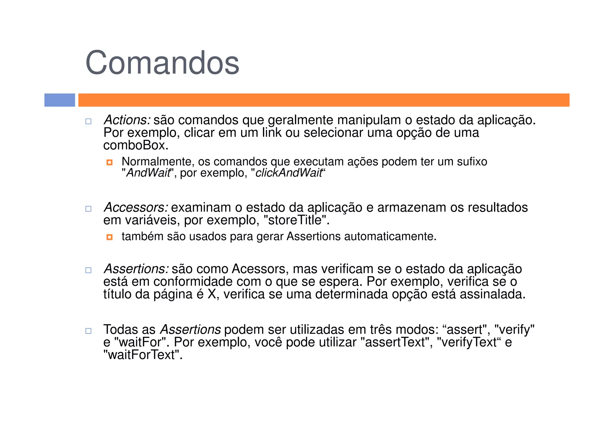 Comandos
Actions: são comandos que geralmente manipulam o estado da aplicação.
Por exemplo, clicar em um link ou selecionar uma opção de uma
comboBox.
Normalmente, os comandos que executam ações podem ter um sufixo
"AndWait", por exemplo, "clickAndWait“
Accessors: examinam o estado da aplicação e armazenam os resultados
em variáveis, por exemplo, "storeTitle".em variáveis, por exemplo, "storeTitle".
também são usados para gerar Assertions automaticamente.
Assertions: são como Acessors, mas verificam se o estado da aplicação
está em conformidade com o que se espera. Por exemplo, verifica se o
título da página é X, verifica se uma determinada opção está assinalada.
Todas as Assertions podem ser utilizadas em três modos: “assert", "verify"
e "waitFor". Por exemplo, você pode utilizar "assertText", "verifyText“ e
"waitForText".
 