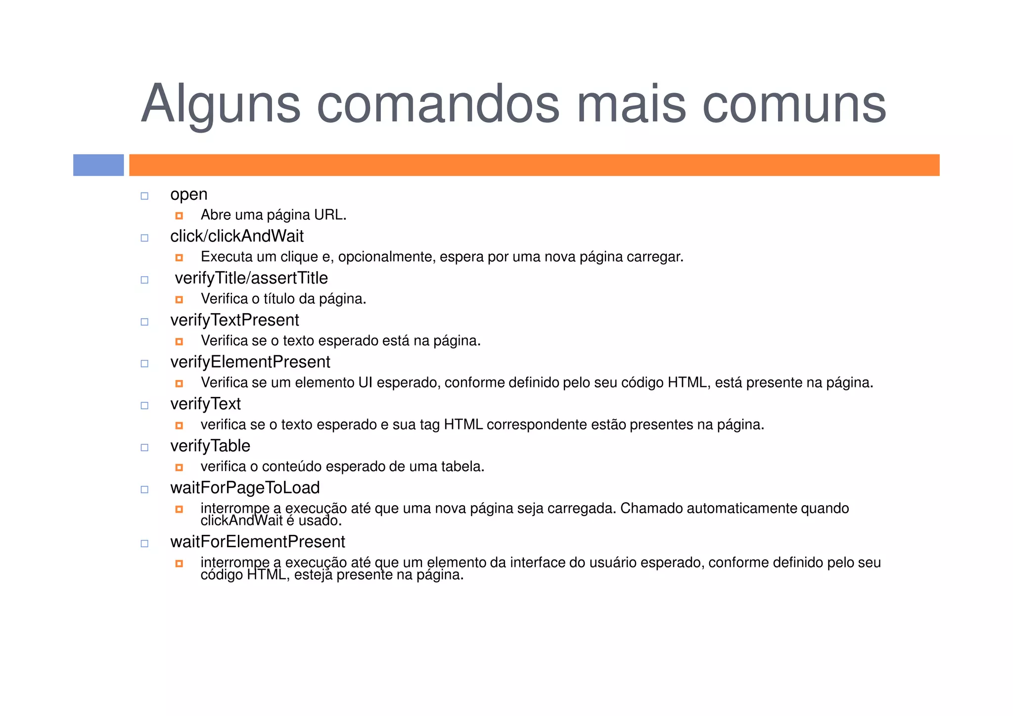 Alguns comandos mais comuns
open
Abre uma página URL.
click/clickAndWait
Executa um clique e, opcionalmente, espera por uma nova página carregar.
verifyTitle/assertTitle
Verifica o título da página.
verifyTextPresent
Verifica se o texto esperado está na página.
verifyElementPresentverifyElementPresent
Verifica se um elemento UI esperado, conforme definido pelo seu código HTML, está presente na página.
verifyText
verifica se o texto esperado e sua tag HTML correspondente estão presentes na página.
verifyTable
verifica o conteúdo esperado de uma tabela.
waitForPageToLoad
interrompe a execução até que uma nova página seja carregada. Chamado automaticamente quando
clickAndWait é usado.
waitForElementPresent
interrompe a execução até que um elemento da interface do usuário esperado, conforme definido pelo seu
código HTML, esteja presente na página.
 