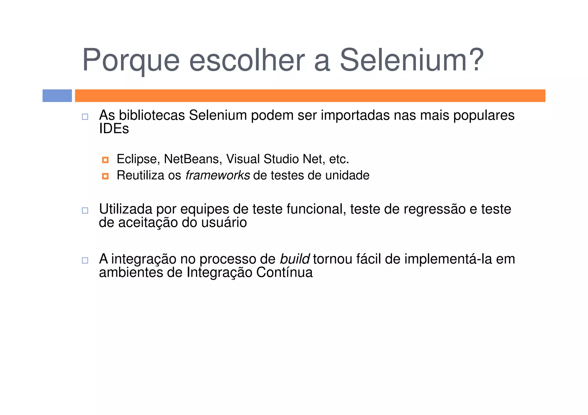 Porque escolher a Selenium?
As bibliotecas Selenium podem ser importadas nas mais populares
IDEs
Eclipse, NetBeans, Visual Studio Net, etc.
Reutiliza os frameworks de testes de unidade
Utilizada por equipes de teste funcional, teste de regressão e testeUtilizada por equipes de teste funcional, teste de regressão e teste
de aceitação do usuário
A integração no processo de build tornou fácil de implementá-la em
ambientes de Integração Contínua
 