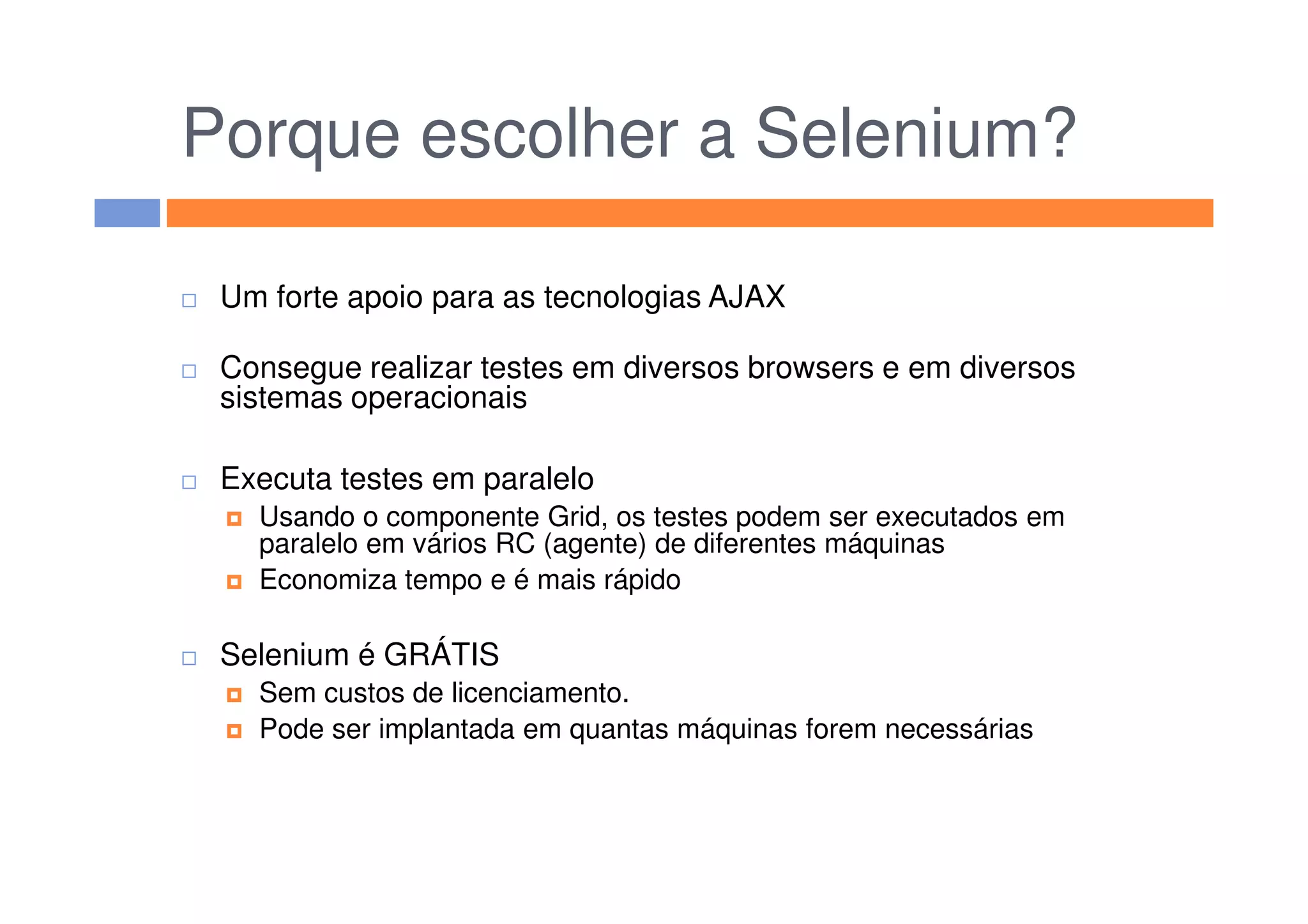 Porque escolher a Selenium?
Um forte apoio para as tecnologias AJAX
Consegue realizar testes em diversos browsers e em diversos
sistemas operacionais
Executa testes em paraleloExecuta testes em paralelo
Usando o componente Grid, os testes podem ser executados em
paralelo em vários RC (agente) de diferentes máquinas
Economiza tempo e é mais rápido
Selenium é GRÁTIS
Sem custos de licenciamento.
Pode ser implantada em quantas máquinas forem necessárias
 