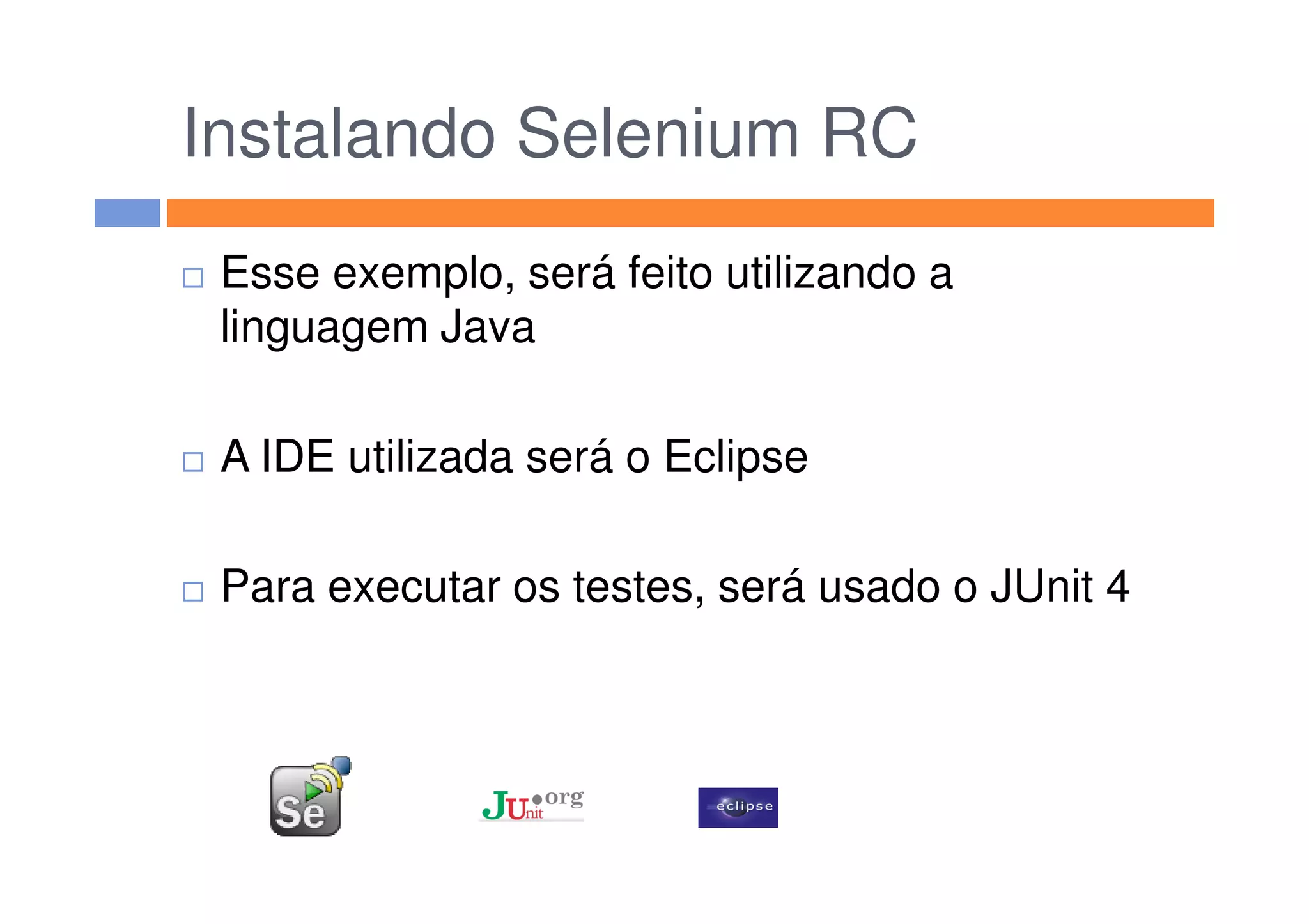 Instalando Selenium RC
Esse exemplo, será feito utilizando a
linguagem Java
A IDE utilizada será o EclipseA IDE utilizada será o Eclipse
Para executar os testes, será usado o JUnit 4
 