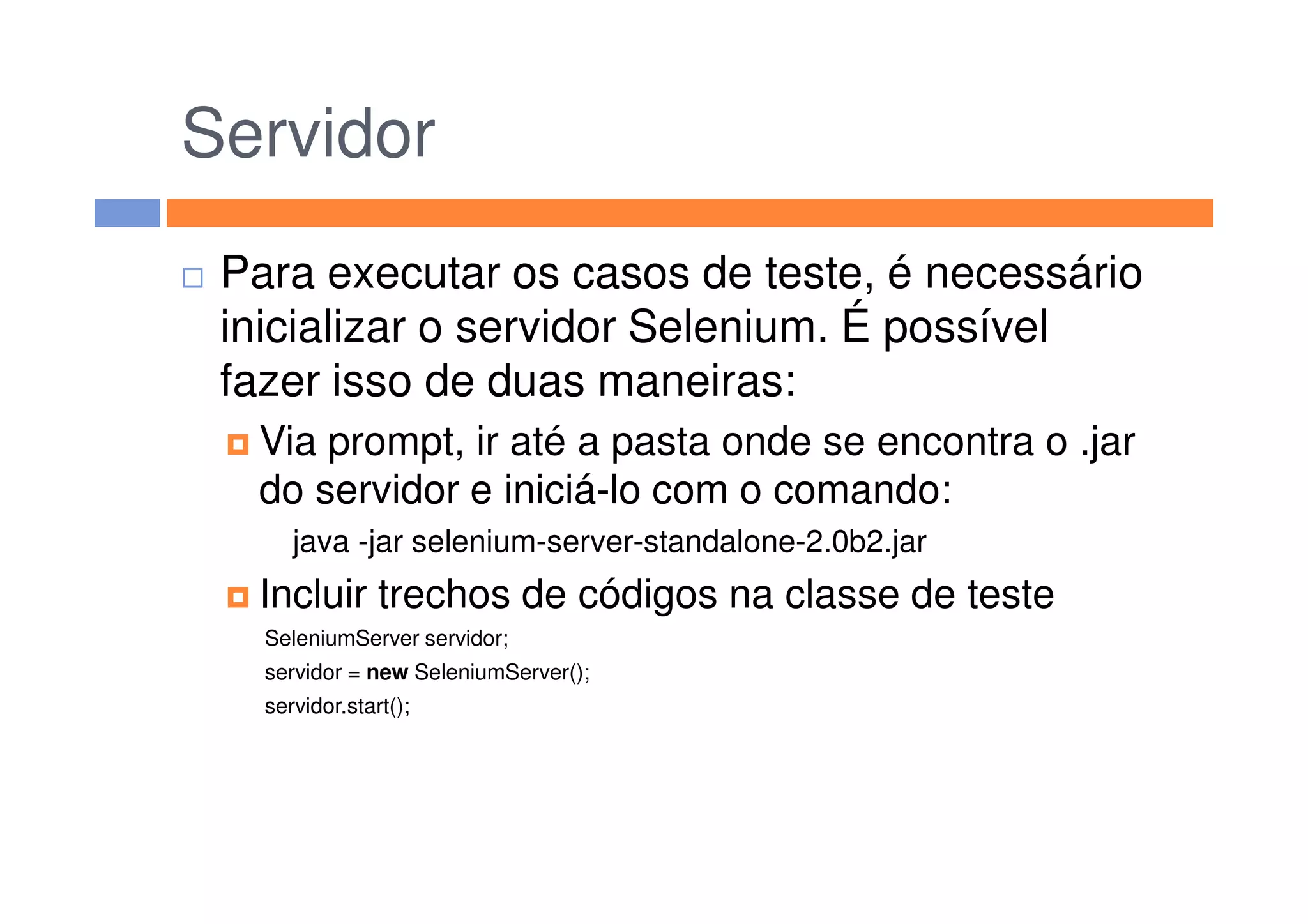 Servidor
Para executar os casos de teste, é necessário
inicializar o servidor Selenium. É possível
fazer isso de duas maneiras:
Via prompt, ir até a pasta onde se encontra o .jarVia prompt, ir até a pasta onde se encontra o .jar
do servidor e iniciá-lo com o comando:
java -jar selenium-server-standalone-2.0b2.jar
Incluir trechos de códigos na classe de teste
SeleniumServer servidor;
servidor = new SeleniumServer();
servidor.start();
 