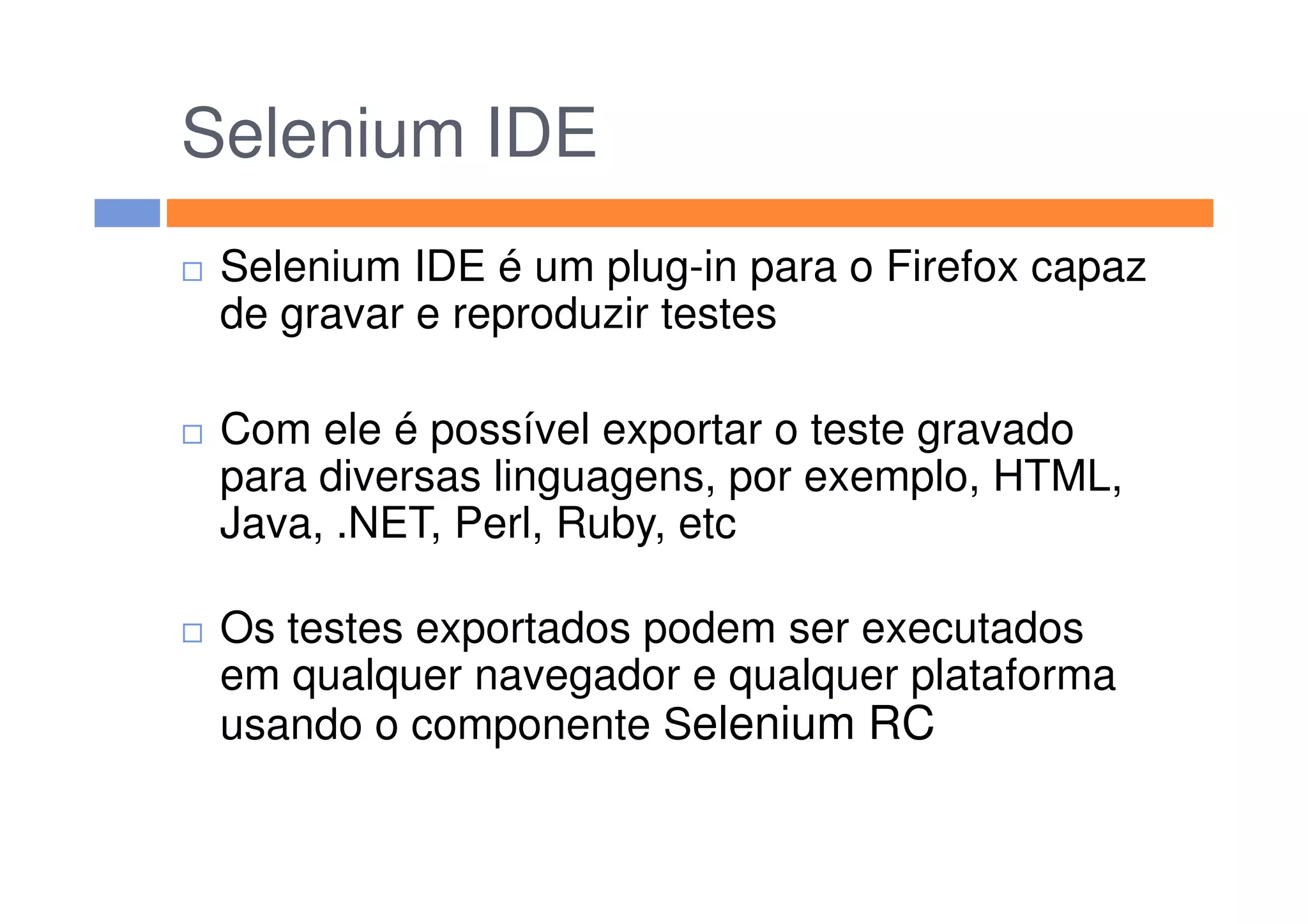 Selenium IDE
Selenium IDE é um plug-in para o Firefox capaz
de gravar e reproduzir testes
Com ele é possível exportar o teste gravado
para diversas linguagens, por exemplo, HTML,para diversas linguagens, por exemplo, HTML,
Java, .NET, Perl, Ruby, etc
Os testes exportados podem ser executados
em qualquer navegador e qualquer plataforma
usando o componente Selenium RC
 