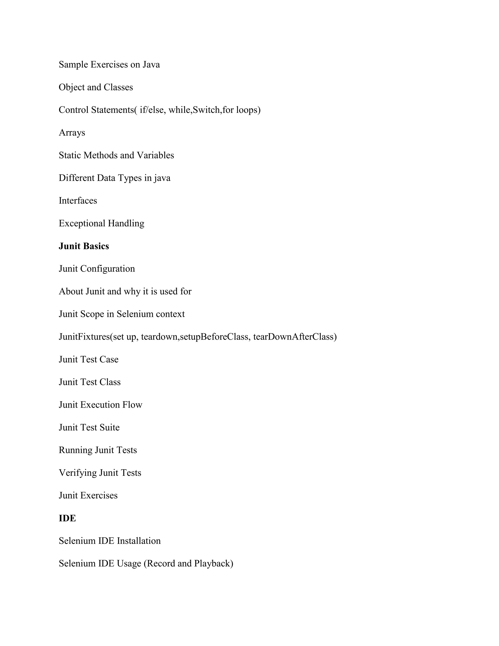 Sample Exercises on Java
Object and Classes
Control Statements( if/else, while,Switch,for loops)
Arrays
Static Methods and Variables
Different Data Types in java
Interfaces
Exceptional Handling
Junit Basics
Junit Configuration
About Junit and why it is used for
Junit Scope in Selenium context
JunitFixtures(set up, teardown,setupBeforeClass, tearDownAfterClass)
Junit Test Case
Junit Test Class
Junit Execution Flow
Junit Test Suite
Running Junit Tests
Verifying Junit Tests
Junit Exercises
IDE
Selenium IDE Installation
Selenium IDE Usage (Record and Playback)
 