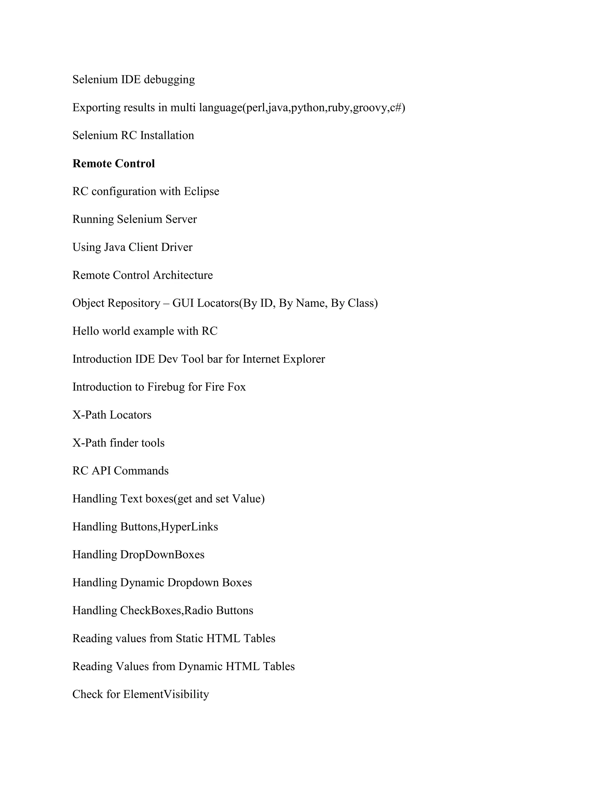 Selenium IDE debugging
Exporting results in multi language(perl,java,python,ruby,groovy,c#)
Selenium RC Installation
Remote Control
RC configuration with Eclipse
Running Selenium Server
Using Java Client Driver
Remote Control Architecture
Object Repository – GUI Locators(By ID, By Name, By Class)
Hello world example with RC
Introduction IDE Dev Tool bar for Internet Explorer
Introduction to Firebug for Fire Fox
X-Path Locators
X-Path finder tools
RC API Commands
Handling Text boxes(get and set Value)
Handling Buttons,HyperLinks
Handling DropDownBoxes
Handling Dynamic Dropdown Boxes
Handling CheckBoxes,Radio Buttons
Reading values from Static HTML Tables
Reading Values from Dynamic HTML Tables
Check for ElementVisibility
 