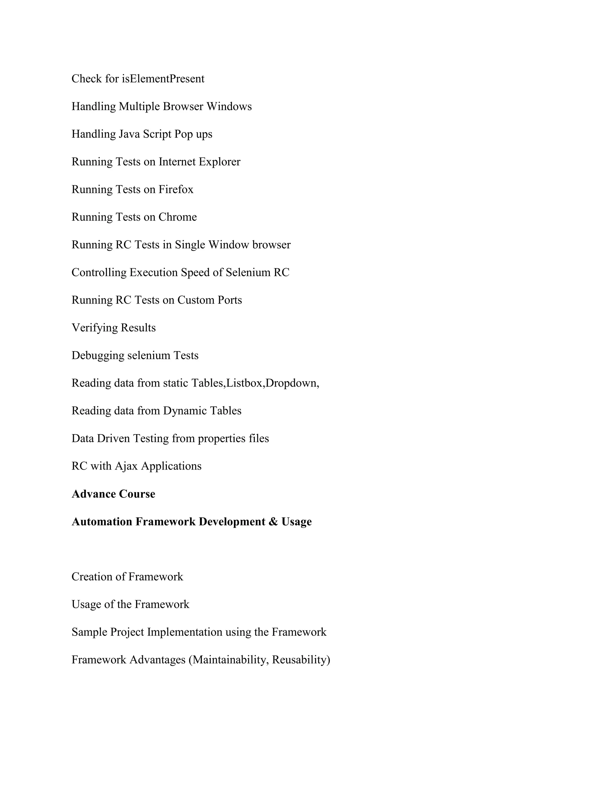 Check for isElementPresent
Handling Multiple Browser Windows
Handling Java Script Pop ups
Running Tests on Internet Explorer
Running Tests on Firefox
Running Tests on Chrome
Running RC Tests in Single Window browser
Controlling Execution Speed of Selenium RC
Running RC Tests on Custom Ports
Verifying Results
Debugging selenium Tests
Reading data from static Tables,Listbox,Dropdown,
Reading data from Dynamic Tables
Data Driven Testing from properties files
RC with Ajax Applications
Advance Course
Automation Framework Development & Usage
Creation of Framework
Usage of the Framework
Sample Project Implementation using the Framework
Framework Advantages (Maintainability, Reusability)
 