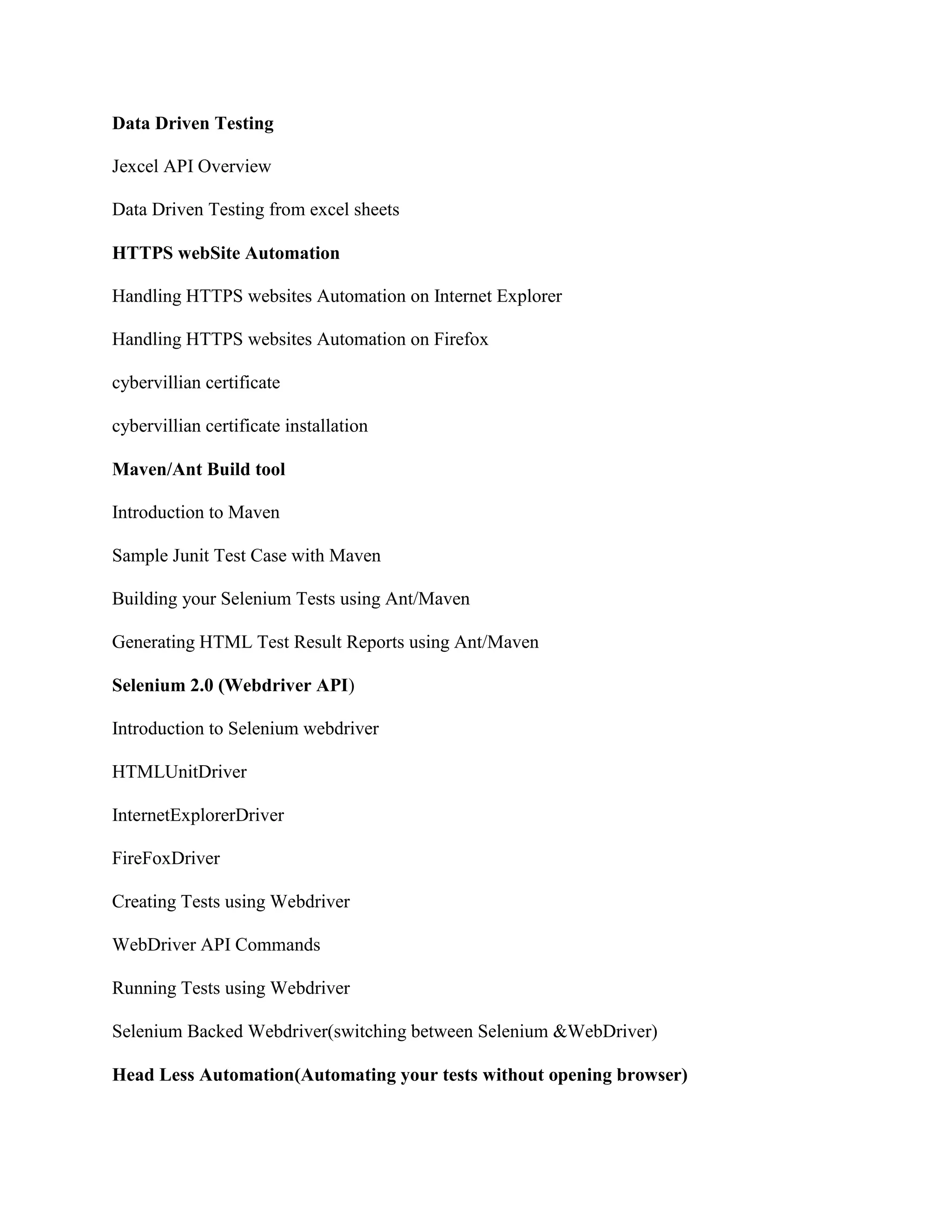 Data Driven Testing
Jexcel API Overview
Data Driven Testing from excel sheets
HTTPS webSite Automation
Handling HTTPS websites Automation on Internet Explorer
Handling HTTPS websites Automation on Firefox
cybervillian certificate
cybervillian certificate installation
Maven/Ant Build tool
Introduction to Maven
Sample Junit Test Case with Maven
Building your Selenium Tests using Ant/Maven
Generating HTML Test Result Reports using Ant/Maven
Selenium 2.0 (Webdriver API)
Introduction to Selenium webdriver
HTMLUnitDriver
InternetExplorerDriver
FireFoxDriver
Creating Tests using Webdriver
WebDriver API Commands
Running Tests using Webdriver
Selenium Backed Webdriver(switching between Selenium &WebDriver)
Head Less Automation(Automating your tests without opening browser)
 