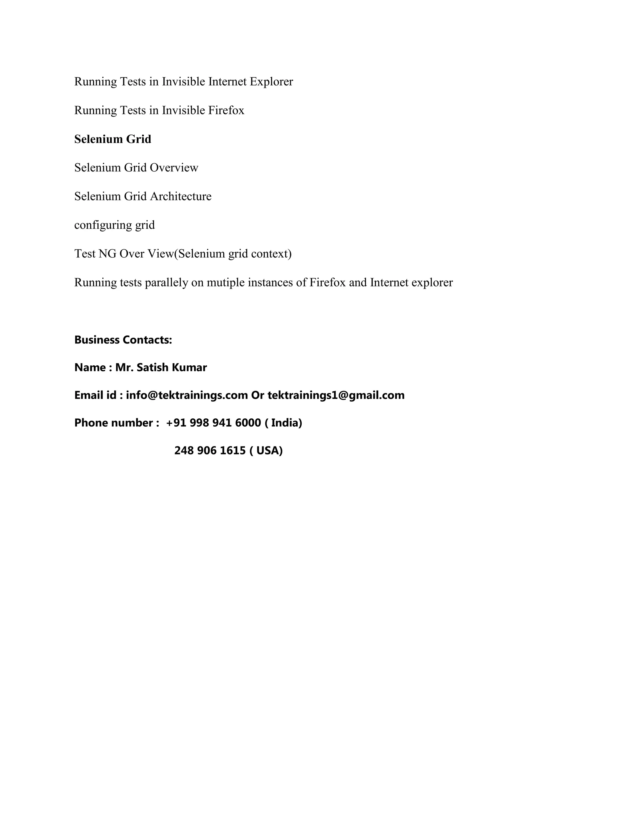 Running Tests in Invisible Internet Explorer
Running Tests in Invisible Firefox
Selenium Grid
Selenium Grid Overview
Selenium Grid Architecture
configuring grid
Test NG Over View(Selenium grid context)
Running tests parallely on mutiple instances of Firefox and Internet explorer
Business Contacts:
Name : Mr. Satish Kumar
Email id : info@tektrainings.com Or tektrainings1@gmail.com
Phone number : +91 998 941 6000 ( India)
248 906 1615 ( USA)
 