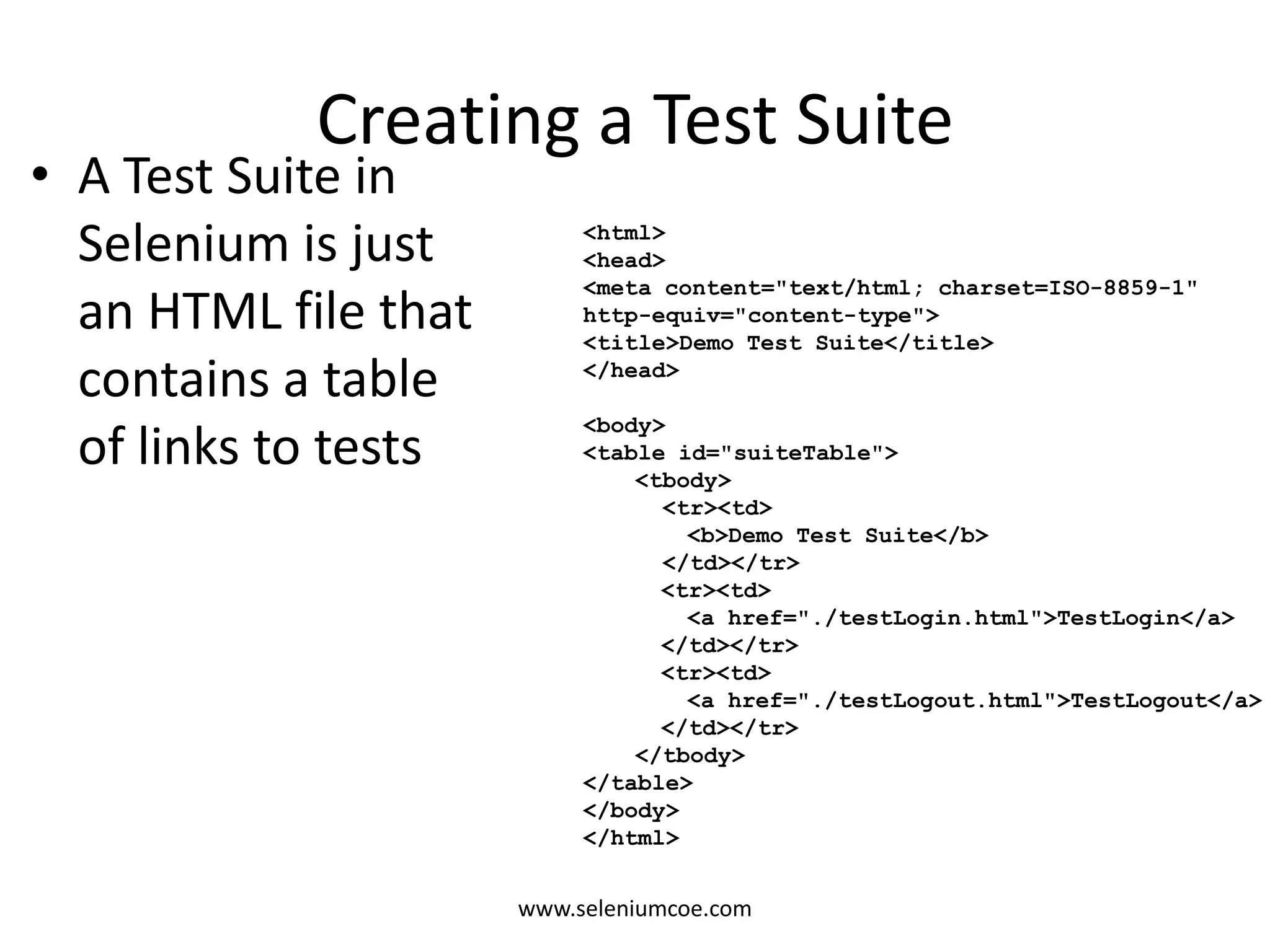 Creating a Test Suite
• A Test Suite in
Selenium is just
an HTML file that
contains a table
of links to tests
<html>
<head>
<meta content="text/html; charset=ISO-8859-1"
http-equiv="content-type">
<title>Demo Test Suite</title>
</head>
<body>
<table id="suiteTable">
<tbody>
<tr><td>
<b>Demo Test Suite</b>
</td></tr>
<tr><td>
<a href="./testLogin.html">TestLogin</a>
</td></tr>
<tr><td>
<a href="./testLogout.html">TestLogout</a>
</td></tr>
</tbody>
</table>
</body>
</html>
www.seleniumcoe.com
 