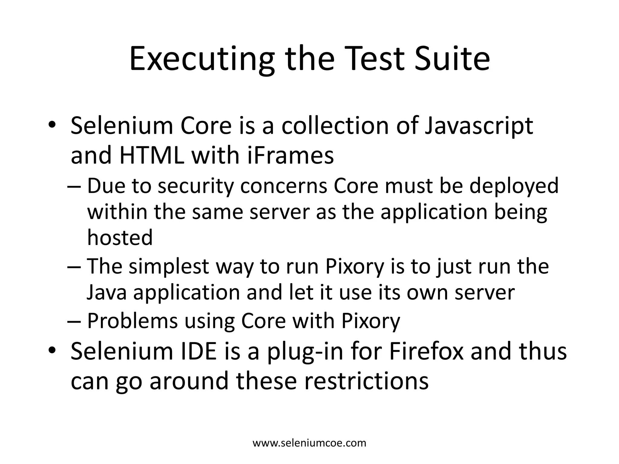 Executing the Test Suite
• Selenium Core is a collection of Javascript
and HTML with iFrames
– Due to security concerns Core must be deployed
within the same server as the application being
hosted
– The simplest way to run Pixory is to just run the
Java application and let it use its own server
– Problems using Core with Pixory
• Selenium IDE is a plug-in for Firefox and thus
can go around these restrictions
www.seleniumcoe.com
 