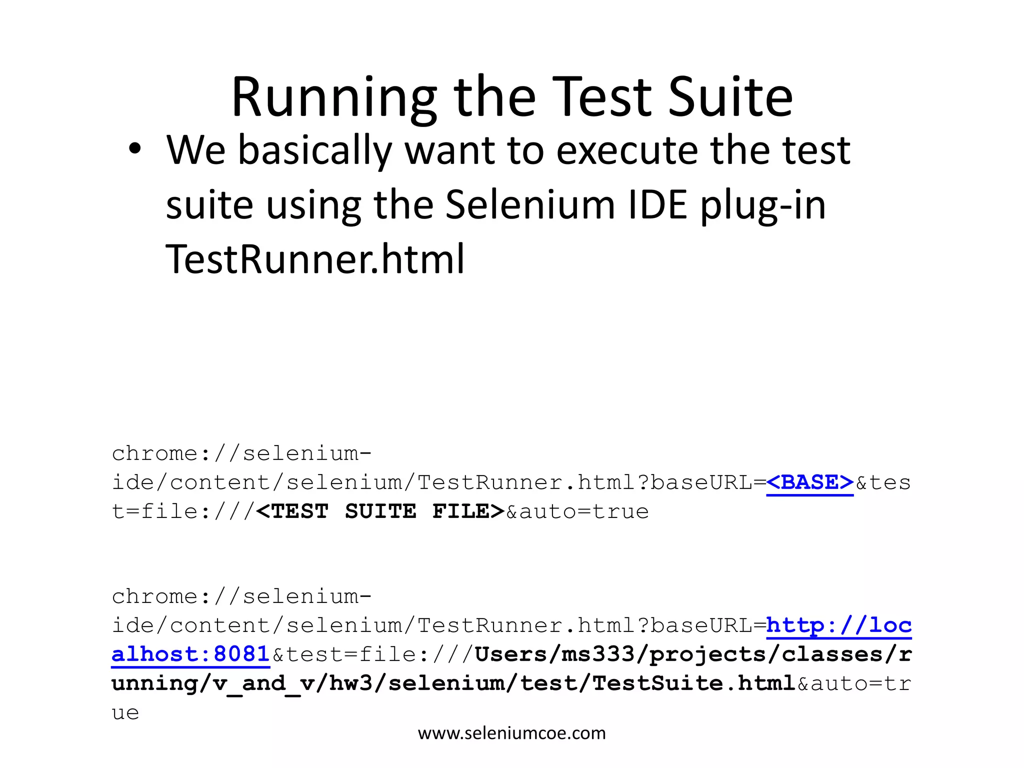 Running the Test Suite
• We basically want to execute the test
suite using the Selenium IDE plug-in
TestRunner.html
chrome://selenium-
ide/content/selenium/TestRunner.html?baseURL=<BASE>&tes
t=file:///<TEST SUITE FILE>&auto=true
chrome://selenium-
ide/content/selenium/TestRunner.html?baseURL=http://loc
alhost:8081&test=file:///Users/ms333/projects/classes/r
unning/v_and_v/hw3/selenium/test/TestSuite.html&auto=tr
ue
www.seleniumcoe.com
 