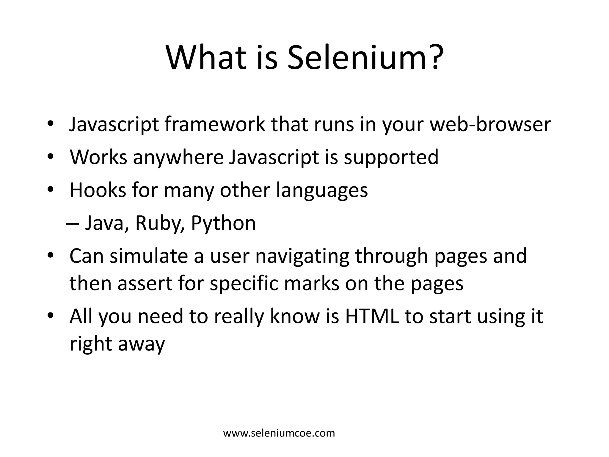 What is Selenium?
• Javascript framework that runs in your web-browser
• Works anywhere Javascript is supported
• Hooks for many other languages
– Java, Ruby, Python
• Can simulate a user navigating through pages and
then assert for specific marks on the pages
• All you need to really know is HTML to start using it
right away
www.seleniumcoe.com
 