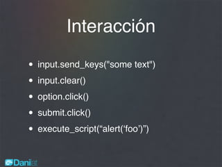 Interacción
• input.send_keys("some text")
• input.clear()
• option.click()
• submit.click()
• execute_script(“alert(‘foo’)”)
 